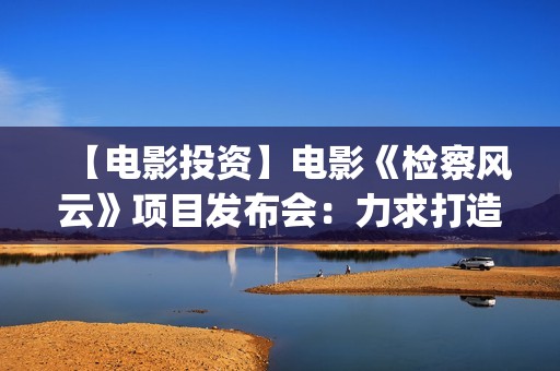 【电影投资】电影《检察风云》项目发布会：力求打造下一个《无间道》(电影投资平台列表)