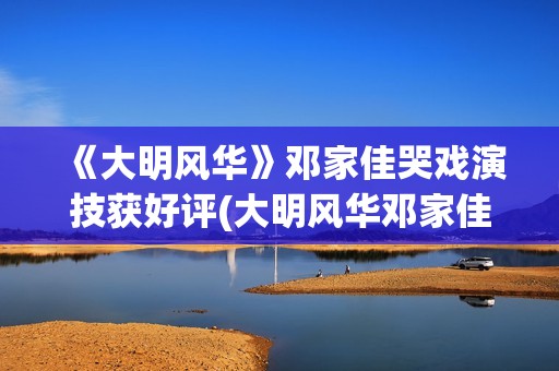 《大明风华》邓家佳哭戏演技获好评(大明风华邓家佳结局)