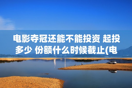电影夺冠还能不能投资 起投多少 份额什么时候截止(电影 夺冠什么时候下线)