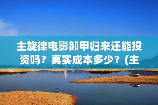 主旋律电影卸甲归来还能投资吗？真实成本多少？(主旋律电影2019)