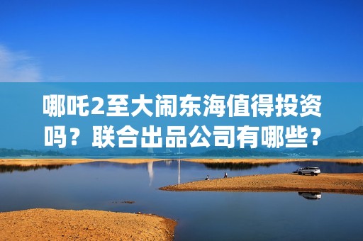 哪吒2至大闹东海值得投资吗？联合出品公司有哪些？(哪吒二之大闹东海)