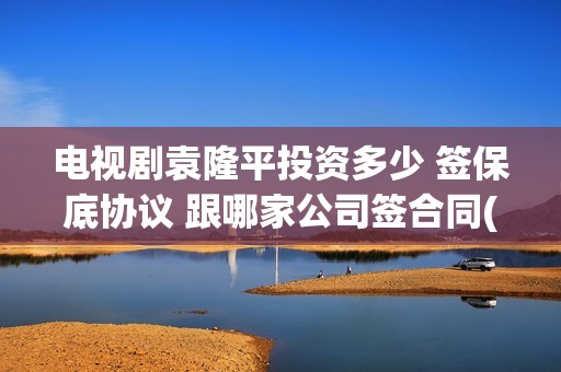 电视剧袁隆平投资多少 签保底协议 跟哪家公司签合同(连续剧袁隆平)