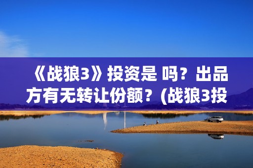 《战狼3》投资是 吗？出品方有无转让份额？(战狼3投资人名单都有谁)