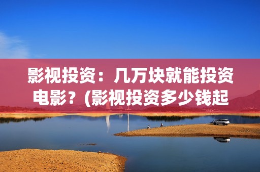 影视投资：几万块就能投资电影？(影视投资多少钱起投)
