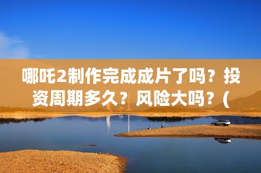 哪吒2制作完成成片了吗?投资周期多久?风险大吗?(哪吒2制作完成时间) 哪吒2制作完成成片了吗?投资周期多久?风险大吗?(哪吒2制作完成时间)