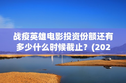 战疫英雄电影投资份额还有多少什么时候截止？(2020战疫英雄电影在线看)