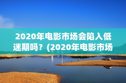 2020年电影市场会陷入低迷期吗？(2020年电影市场分析)
