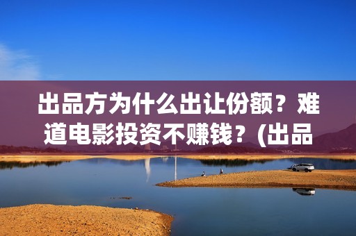 出品方为什么出让份额？难道电影投资不赚钱？(出品方赚钱吗)