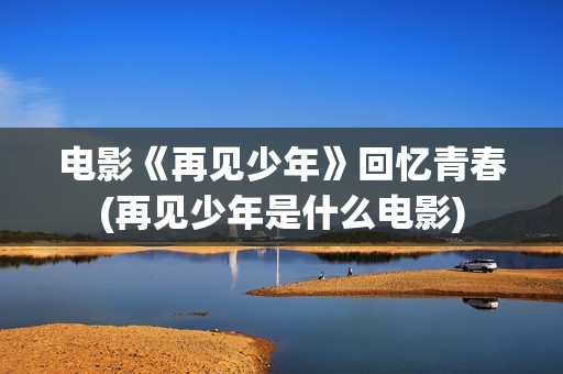 电影《再见少年》回忆青春(再见少年是什么电影)