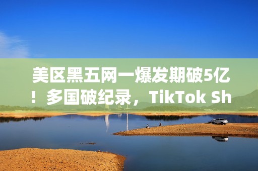  美区黑五网一爆发期破5亿！多国破纪录，TikTok Shop成为中国商家出海新主场(美国黑五网一是哪一天)