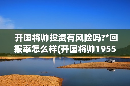  开国将帅投资有风险吗?*回报率怎么样(开国将帅1955成本)