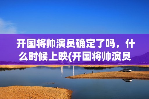  开国将帅演员确定了吗，什么时候上映(开国将帅演员表大全)