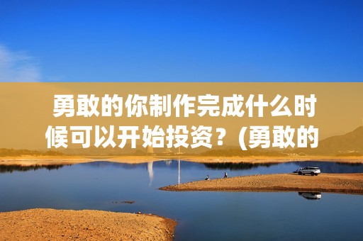 勇敢的你制作完成什么时候可以开始投资？(勇敢的你歌曲)