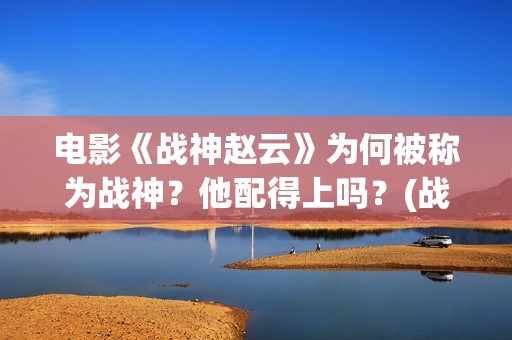 电影《战神赵云》为何被称为战神？他配得上吗？(战神赵云演员表)