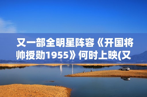  又一部全明星阵容《开国将帅授勋1955》何时上映(又一部全明星电视剧)