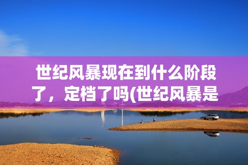  世纪风暴现在到什么阶段了，定档了吗(世纪风暴是哪个影视公司)