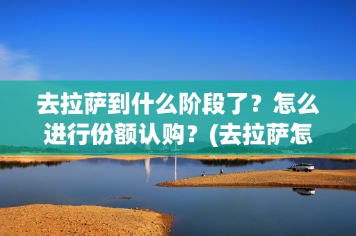 去拉萨到什么阶段了？怎么进行份额认购？(去拉萨怎么划算)
