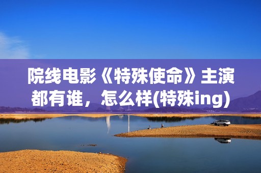 院线电影《特殊使命》主演都有谁，怎么样(特殊ing)