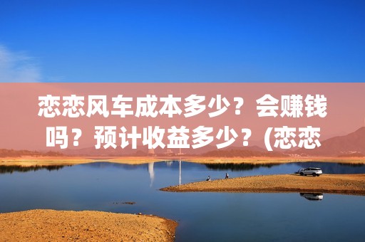 恋恋风车成本多少？会赚钱吗？预计收益多少？(恋恋风车成本多少)