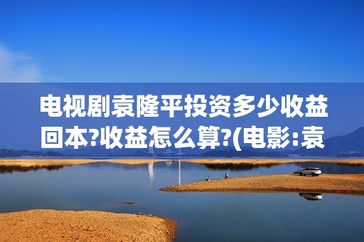 电视剧袁隆平投资多少收益回本?收益怎么算?(电影:袁隆平)