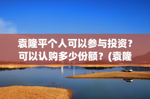 袁隆平个人可以参与投资？可以认购多少份额？(袁隆平用)