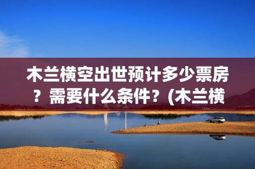 木兰横空出世预计多少票房？需要什么条件？(木兰横空出世什么时候上映)