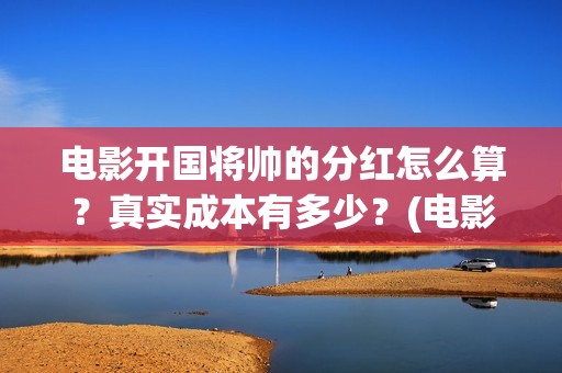 电影开国将帅的分红怎么算？真实成本有多少？(电影开国将帅的演员表)