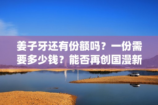 姜子牙还有份额吗？一份需要多少钱？能否再创国漫新高？(姜子牙有2吗)