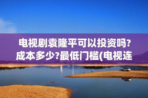 电视剧袁隆平可以投资吗?成本多少?最低门槛(电视连续剧袁隆平)