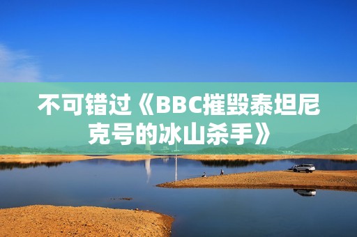 不可错过《BBC摧毁泰坦尼克号的冰山杀手》