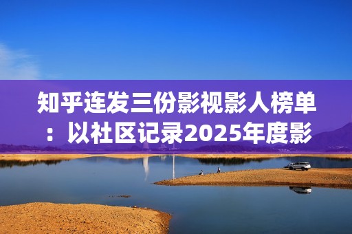 知乎连发三份影视影人榜单：以社区记录2025年度影视记忆(知乎原创视频发多个平台可以吗)