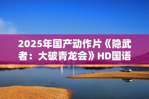 2025年国产动作片《隐武者:大破青龙会》HD国语中字 2025年国产动作片《隐武者:大破青龙会》HD国语中字