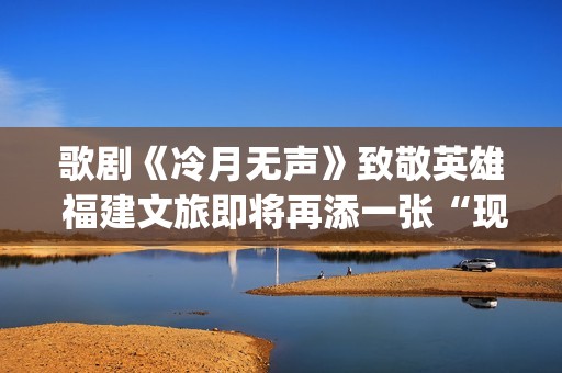 歌剧《冷月无声》致敬英雄 福建文旅即将再添一张“现象级”艺术名片(冷月无声 通感)