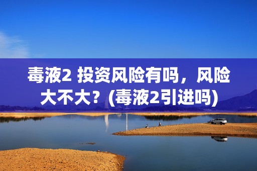 毒液2 投资风险有吗，风险大不大？(毒液2引进吗)