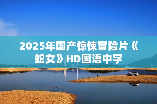 2025年国产惊悚冒险片《蛇女》HD国语中字