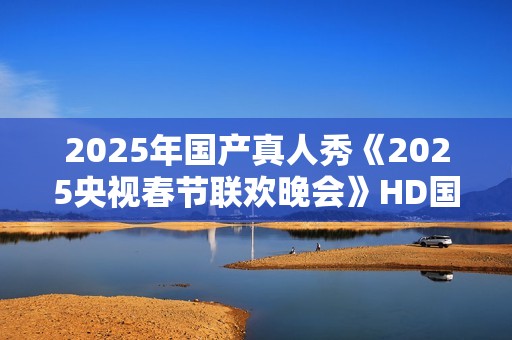 2025年国产真人秀《2025央视春节联欢晚会》HD国语中字