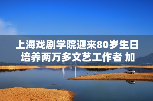 上海戏剧学院迎来80岁生日 培养两万多文艺工作者 加快“艺术+科技”融合
