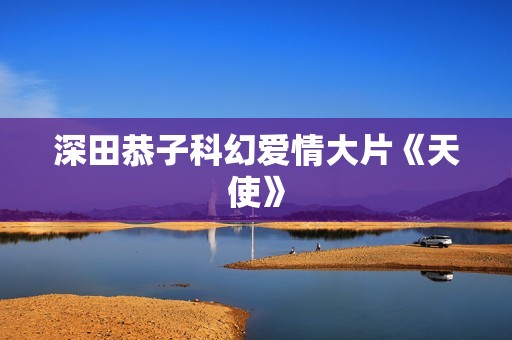 深田恭子科幻爱情大片《天使》