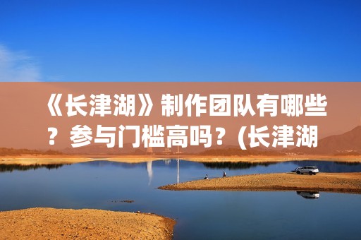 《长津湖》制作团队有哪些？参与门槛高吗？(长津湖制作过程)