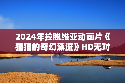 2024年拉脱维亚动画片《猫猫的奇幻漂流》HD无对白