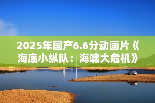 2025年国产6.6分动画片《海底小纵队：海啸大危机》HD国语中字