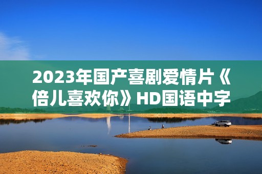 2023年国产喜剧爱情片《倍儿喜欢你》HD国语中字