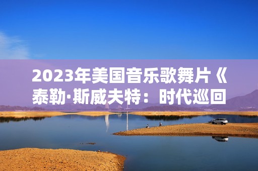 2023年美国音乐歌舞片《泰勒·斯威夫特:时代巡回演唱会》BD中英双字 2023年美国音乐歌舞片《泰勒·斯威夫特:时代巡回演唱会》BD中英双字