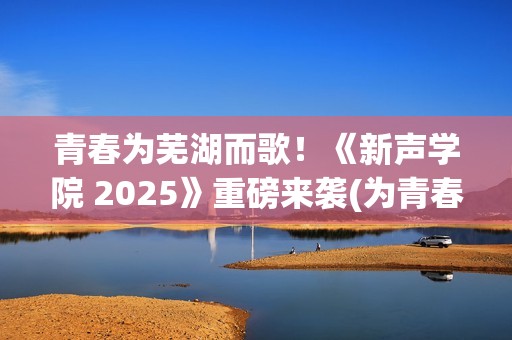 青春为芜湖而歌！《新声学院 2025》重磅来袭(为青春高歌)