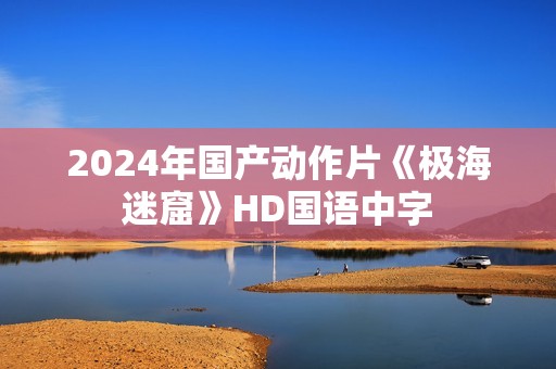 2024年国产动作片《极海迷窟》HD国语中字