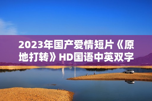 2023年国产爱情短片《原地打转》HD国语中英双字
