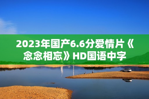 2023年国产6.6分爱情片《念念相忘》HD国语中字 2023年国产6.6分爱情片《念念相忘》HD国语中字