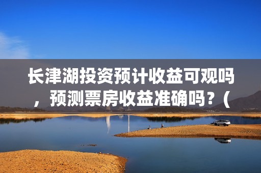 长津湖投资预计收益可观吗，预测票房收益准确吗？(长津湖投资预计收益有多少)