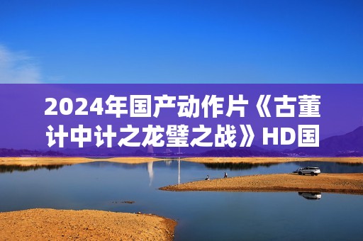 2024年国产动作片《古董计中计之龙璧之战》HD国语中英双字