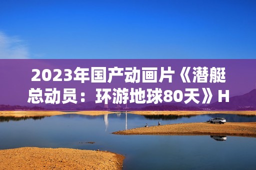 2023年国产动画片《潜艇总动员：环游地球80天》HD国语中字